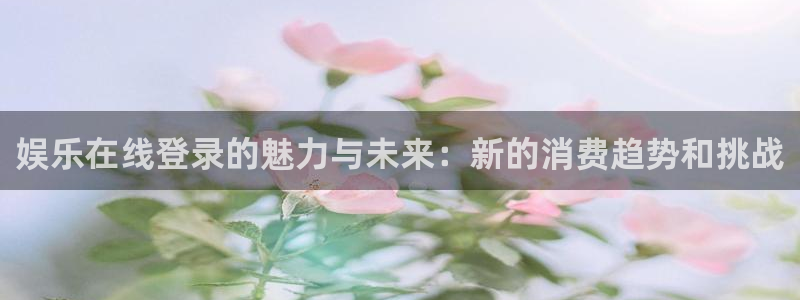 恒行app官网下载：娱乐在线登录的魅力与未来：新的消费趋势和挑战